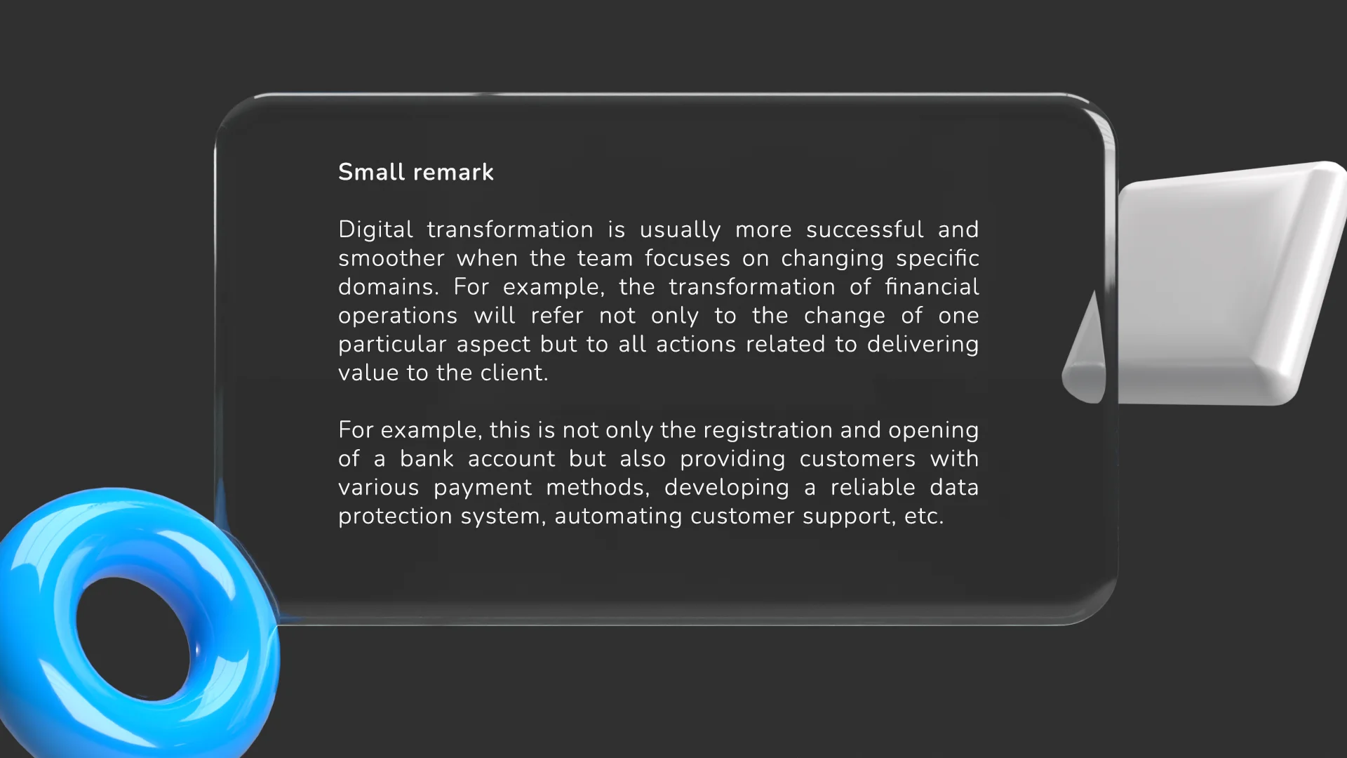 In most cases, digital transformation is more successful and smooth when the team focuses on changing specific domains. For example, the transformation of financial operations will refer not only to the change of a specific aspect but to all actions related to delivering value to the client. For example, this is not only the registration and opening of a bank account but also providing customers with various payment methods, developing a reliable data protection system, automating customer support, etc. 